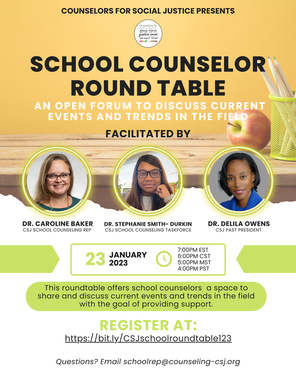 Counselors for social justice presents school counselor round table An open forum to discuss current events and trends in the field Facilitated by Facilitated By: Dr. Caroline Baker - CSJ School counseling rep, Dr. Stephanie Smith-Durkin - CSJ School Counseling Task Force, & Dr. Delila Owens - CSJ Past President December 14 2022  7:00pm EST 6:00pm CST 5:00PM MST 4:00pm PST This roundtable offers school counselors a space to share and discuss current events and trends in the field with the goal of providing support. REGISTER AT: https://bit.ly/CSJschoolroundtable123 Questions? Email schoolrep@counseling-csj.org