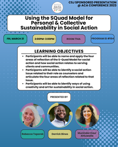 CSJ SPONSORED PRESENTATION@ ACA CONFERENCE 2023 Using the SQuad Model for Personal & Collective  Sustainability in Social Action Fri, March 31, 2:00pm-3:00pm, Room 714A, Program ID #164 Learning Objectives Participants will be able to name and apply the four areas of reflection of the S-Quad Model for social action and how social action relates to serving clients and communities. Participants will be able to identify a social action issue related to their role as counselors and articulate the four areas of reflection related to that issue. Participants will be able to identify ways of using creativity and art for sustainability in social action. Presented by: Rebecca Toporek, Derrick Bines, Muninder Kaur Ahiuwalia