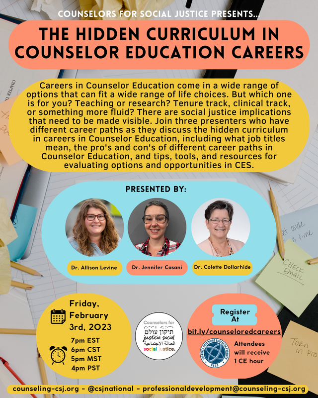 Counselors for Social Justice Presents The Hidden Curriculum of Counselor Education Careers Careers in Counselor Education come in a wide range of options that can fit a wide range of life choices. But which one is for you? Teaching or research? Tenure track, clinical track, or something more fluid? There are social justice implications that need to be made visible. Join three presenters who have different career paths as they discuss the hidden curriculum in careers in Counselor Education, including what job titles mean, the pro's and con's of different career paths in Counselor Education, and tips, tools, and resources for evaluating options and opportunities in CES. Presented By Dr. Allison Levine Dr. Jennifer Casani Dr. Colette Dollarhide Friday, February 3rd, 2023 7pm EST 6pm CST 5pm MST 4pm PST Register at bit.ly/counseloredcareers Attendees will receive 1 CE hour counseling-csj.org - @csjnational - professionaldevelopment@counseling-csj.org