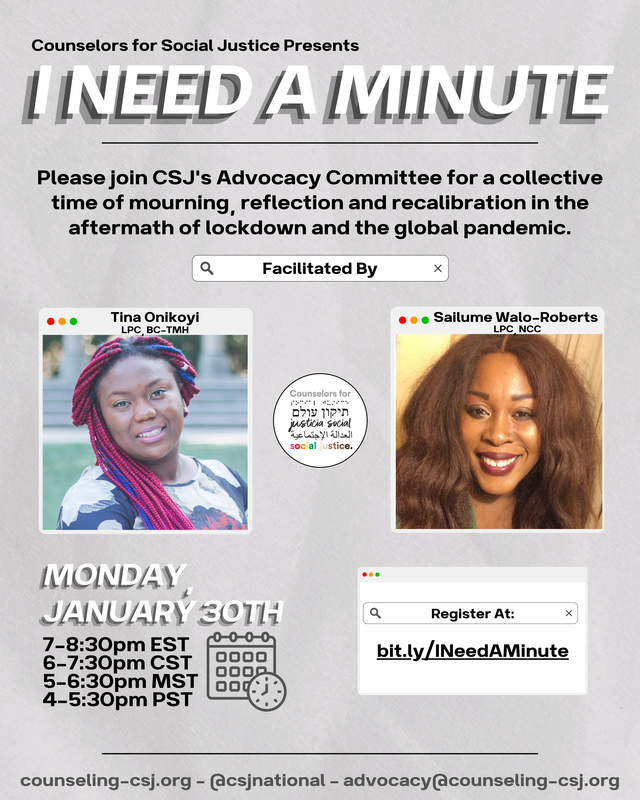 Counselors for Social Justice Presents I NEED A MINUTE Please join CSJ's Advocacy Committee for a collective time of mourning, reflection and recalibration in the aftermath of lockdown and the global pandemic. Facilitated By: Tina Onikoyi, LPC, BC-TMH Sailume Walo-Roberts, LPC, NCC Monday, January 30th 7-8:30pm EST 6-7:30pm CST 5-6:30pm MST 4-5:30pm PST Register at: bit.ly/INeedAMinute counseling-csj.org - @csjnational - advocacy@counseling-csj.orgPicture
