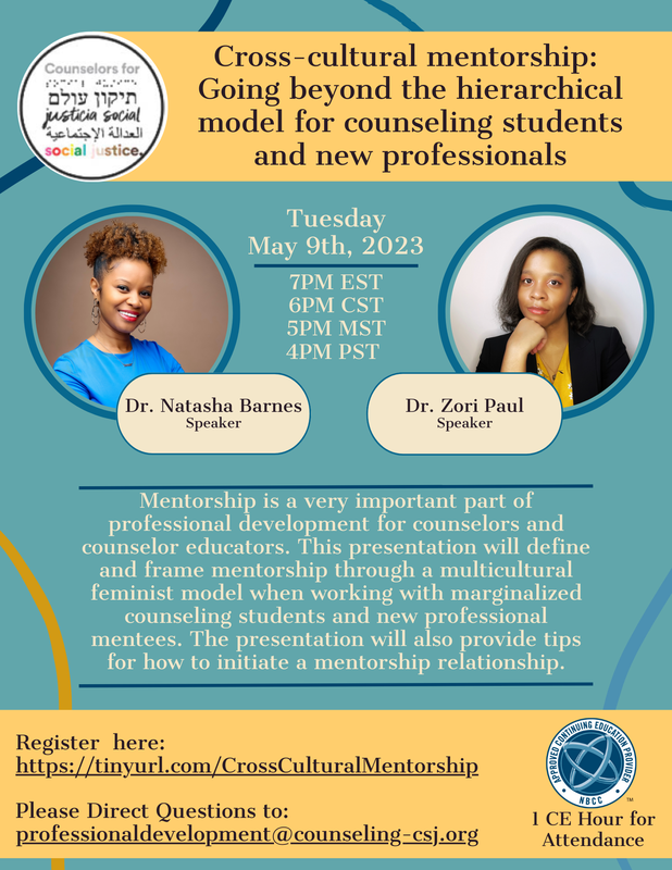 CSJ Logo Cross-cultural mentorship: Going beyond the hierarchical model for counseling students and new professionals  Tuesday, May 9th, 2023 7PM EST, 6PM CST, 5PM MST, 4PM PST  Dr. Natasha Barnes Speaker Dr. Zori Paul Speaker  Description: Mentorship is a very important part of professional development for counselors and counselor educators. This presentation will define and frame mentorship through a multicultural feminist model when working with marginalized counseling students and new professional mentees. The presentation will also provide tips for how to initiate a mentorship relationship.  Register here: https://tinyurl.com/CrossCulturalMentorship  Please Direct Questions to: professionaldevelopment@counseling-csj.org  1 CE Hour for Attendance