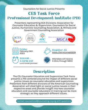 Counselors for Social Justice Presents CES Task Force Professional Development Institute (PDI) Presenters representing ACA Divisions: Association for Counselor Education & Supervision, Counselors for Social Justice, Humanistic Counseling Association, & Military and Government Counseling Association [ACES Logo], [CSJ Logo], [AHC Logo], [MGCA Logo] [Calendar Icon] Friday February 24 2023 [Clock Icon] 11:00am-4:30pm EST, Lunch break provided [Ticket Icon] Register at https://bit.ly/csjpdi0224 [NBCC Logo] Attendees will receive 5 CEUs through NBCC Description The CSJ Counselor Education and Supervision Task Force presents a PDI centered around the impact of different social justice issues on counselor education and supervision. Presenters from different divisions of the American Counseling Association will shed light on social justice issues in their respective areas and provide insight into how counselor educators and counselor educators-in-training can be more strategic as they approach different issues. Contact counselored@counseling-csj.org with questions
