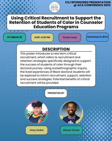 CSJ SPONSORED PRESENTATION @ ACA CONFERENCE 2023 Using Critical Recruitment to Support the Retention of Students of Color in Counselor Education Programs Fri, March 31, 4:00-4:30pm, Poster Area, Program ID #571 Description This poster introduces a new term critical recruitment, which refers to recruitment and retention strategies specifically designed to support the success of students of color through their doctoral journey. Using autoethnographic inquiry, the lived experiences of Black doctoral students will be explored to inform recruitment, support, retention and success strategies. Potential benefits of critical recruitment will be provided. Presented by: Linzy Andre, Alonzo Turner