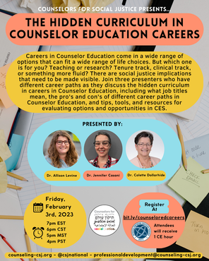 Counselors for Social Justice Presents The Hidden Curriculum of Counselor Education Careers Careers in Counselor Education come in a wide range of options that can fit a wide range of life choices. But which one is for you? Teaching or research? Tenure track, clinical track, or something more fluid? There are social justice implications that need to be made visible. Join three presenters who have different career paths as they discuss the hidden curriculum in careers in Counselor Education, including what job titles mean, the pro's and con's of different career paths in Counselor Education, and tips, tools, and resources for evaluating options and opportunities in CES. Presented By Dr. Allison Levine Dr. Jennifer Casani Dr. Colette Dollarhide Friday, February 3rd, 2023 7pm EST 6pm CST 5pm MST 4pm PST Register at bit.ly/counseloredcareers Attendees will receive 1 CE hour counseling-csj.org - @csjnational - professionaldevelopment@counseling-csj.orgPicture