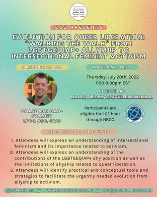 CSJ Presents  Evolution for Queer Liberation: “Walking the Walk” from LGBTGEQIAP+ Allyship to Intersectional Feminist Activism  PRESENTED BY:  Chase Morgan-Swaney LPCC, NCC, CWC  Webinar info  Thursday, July 28th, 2022 7:00-8:00pm EST  REGISTER AT [https://bit.ly/csjqueerlibwebinar](https://bit.ly/csjqueerlibwebinar)  Participants are eligible for 1 CE hour through NBCC  **Learning objectives**  - Attendees will express an understanding of intersectional feminism and its importance related to activism. - Attendees will express an understanding of the contributions of the LGBTGEQIAP+ ally position as well as the limitations of allyship related to queer liberation. - Attendees will identify practical and conceptual tools and strategies to facilitate the urgently needed evolution from allyship to activism.  **@csjnational    //    www.counseling-csj.org    //    info@counseling-csj.org**