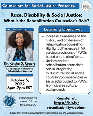 Counselors for Social Justice Presents…Race, Disability & Social Justice: What is the Rehabilitation Counselor’s Role? Photo of Dr. Keisha Rogers wearing a blue and white shirt with a grey blazer Presented by Dr. Keisha G. Rogers  October 5, 2022 6pm-7pm EST Learning Objectives 1) increase awareness of the history and profession of rehabilitation counseling 2) highlight differences in VR service provisions of PWDs based on the client’s race 3) understand the rehabilitation counselors role in integrating multicultural social justice counseling competencies in serviced provided to PWDs from diverse cultural backgrounds Register at:https://bit.ly/racedisabilitywebinar  Participants will receive 1 CE hour through NBCC Email professionaldevelopment@counseling-csj.org with questionsPicture