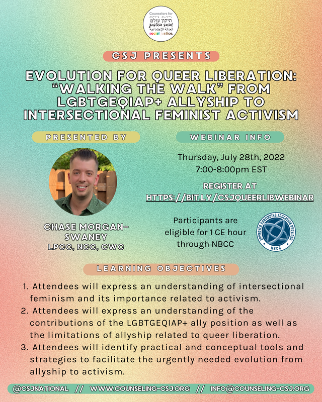 CSJ Presents  Evolution for Queer Liberation: “Walking the Walk” from LGBTGEQIAP+ Allyship to Intersectional Feminist Activism  PRESENTED BY:  Chase Morgan-Swaney LPCC, NCC, CWC  Webinar info  Thursday, July 28th, 2022 7:00-8:00pm EST  REGISTER AT [https://bit.ly/csjqueerlibwebinar](https://bit.ly/csjqueerlibwebinar)  Participants are eligible for 1 CE hour through NBCC  **Learning objectives**  - Attendees will express an understanding of intersectional feminism and its importance related to activism. - Attendees will express an understanding of the contributions of the LGBTGEQIAP+ ally position as well as the limitations of allyship related to queer liberation. - Attendees will identify practical and conceptual tools and strategies to facilitate the urgently needed evolution from allyship to activism.  **@csjnational    //    www.counseling-csj.org    //    info@counseling-csj.org**