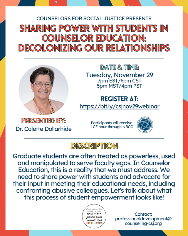 Counselors for Social Justice Presents Sharing Power with Students in Counselor Education: Decolonizing Our Relationships  Presented by: Dr. Colette Dollarhide [Photo of a white woman with short grey/brown hair and glasses wearing a pink blazer and pink necklace  Date & Time Tuesday, November 29, 2022 7pm EST/ 6pm CST /5pm MST/ 4pm PST  Participants will receive 1 CE hour through NBCC [Logo of NBCC: Approved Continuing Education Provider]  Description: Graduate students are often treated as powerless, used and manipulated to serve faculty egos. In Counselor Education, this is a reality that we must address. We need to share power with students and advocate for their input in meeting their educational needs, including confronting abusive colleagues. Let's talk about what this process of student empowerment looks like!  Register at: https://bit.ly/csjnov29webinar  [CSJ Logo]  Contact professionadevelopment@counseling-csj.org with questions
