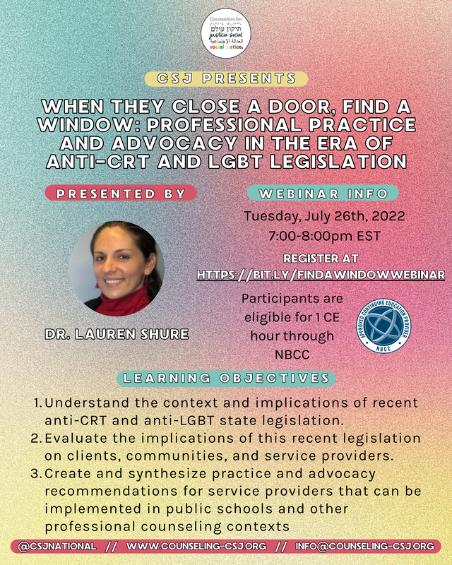 CSJ Presents  When they close a door, find a window: professional practice and advocacy in the era of anti-crt and lgbt legislation  Presented by Dr. Lauren Shure  Tuesday, July 26th, 2022 7:00-8:00pm EST  REGISTER AT [https://bit.ly/findawindowwebinar](https://bit.ly/findawindowwebinar)  Participants are eligible for 1 CE hour through NBCC  Learning Objectives:  - Understand the context and implications of recent anti-CRT and anti-LGBT state legislation. - Evaluate the implications of this recent legislation on clients, communities, and service providers. - Create and synthesize practice and advocacy recommendations for service providers that can be implemented in public schools and other professional counseling contexts  @csjnational    //    www.counseling-csj.org    //    info@counseling-csj.org