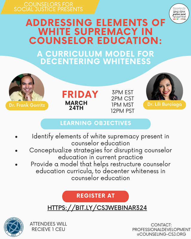 Counselors for Social Justice Presents Addressing Elements of White Supremacy in Counselor Education: A Curriculum Model for Decentering Whiteness Dr. Frank Gorritz Dr. Lili Burciaga Friday March 24th, 2023 3PM EST, 2PM CST, 1PM MST, 12PM PST  Learning Objectives: -Identify elements of white supremacy present in counselor education -Conceptualize strategies for disrupting counselor education in current practice -Provide a model that helps restructure counselor education curricula, to decenter whiteness in counselor education Register at: HTTPS://BIT.LY/CSJWEBINAR324  ATTENDEES WILL RECIEVE 1 CEU CONTACT: PROFESSIONALDEVELOPMENT@COUNSELING-CSJ.ORG